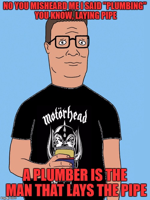hank hill motorhead | NO YOU MISHEARD ME I SAID "PLUMBING" YOU KNOW, LAYING PIPE A PLUMBER IS THE MAN THAT LAYS THE PIPE | image tagged in hank hill motorhead | made w/ Imgflip meme maker