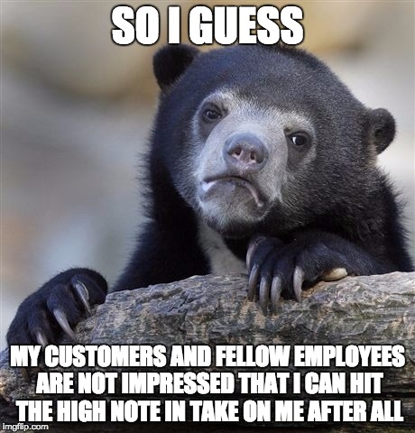 I did nail it though.  | SO I GUESS; MY CUSTOMERS AND FELLOW EMPLOYEES ARE NOT IMPRESSED THAT I CAN HIT THE HIGH NOTE IN TAKE ON ME AFTER ALL | image tagged in memes,confession bear | made w/ Imgflip meme maker