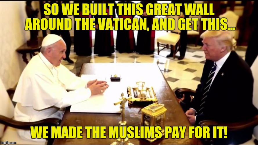 I hear Obama is building one around his mansion | SO WE BUILT THIS GREAT WALL AROUND THE VATICAN, AND GET THIS... WE MADE THE MUSLIMS PAY FOR IT! | image tagged in donald trump,pope francis,the vatican,wall | made w/ Imgflip meme maker