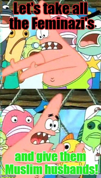 Put It Somewhere Else Patrick Meme | Let's take all the Feminazi's and give them Muslim husbands! | image tagged in memes,put it somewhere else patrick | made w/ Imgflip meme maker