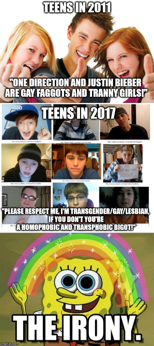 Just a little thing I have noticed about this whole "Transtrender" bullshit. | TEENS IN 2011; "ONE DIRECTION AND JUSTIN BIEBER ARE GAY FAGGOTS AND TRANNY GIRLS!"; TEENS IN 2017; "PLEASE RESPECT ME, I'M TRANSGENDER/GAY/LESBIAN, IF YOU DON'T YOU'RE A HOMOPHOBIC AND TRANSPHOBIC BIGOT!" | image tagged in transgender,transtrender,queer,teens,sjws,feminazis | made w/ Imgflip meme maker