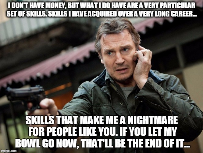 Give me my bowl back | I DON'T HAVE MONEY, BUT WHAT I DO HAVE ARE A VERY PARTICULAR SET OF SKILLS. SKILLS I HAVE ACQUIRED OVER A VERY LONG CAREER... SKILLS THAT MAKE ME A NIGHTMARE FOR PEOPLE LIKE YOU. IF YOU LET MY BOWL GO NOW, THAT'LL BE THE END OF IT... | image tagged in liam neeson taken | made w/ Imgflip meme maker
