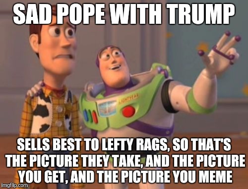 X, X Everywhere Meme | SAD POPE WITH TRUMP SELLS BEST TO LEFTY RAGS, SO THAT'S THE PICTURE THEY TAKE, AND THE PICTURE YOU GET, AND THE PICTURE YOU MEME | image tagged in memes,x x everywhere | made w/ Imgflip meme maker
