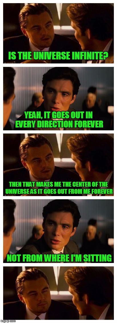 Sometimes I worry about me | IS THE UNIVERSE INFINITE? YEAH, IT GOES OUT IN EVERY DIRECTION FOREVER; THEN THAT MAKES ME THE CENTER OF THE UNIVERSE AS IT GOES OUT FROM ME FOREVER; NOT FROM WHERE I'M SITTING | image tagged in leonardo inception extended,stupid humor | made w/ Imgflip meme maker