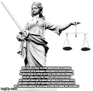 Lady Justice | OVER THE LAST 8 YEARS, THE ENTIRE WORLD WATCHED AS CRIMINALS ELECTED INTO THE US GOVERNMENT WERE GRANTED A FREE RIDE, ALLOWED TO BREAK AND AND ALL LAWS IN THEIR PATH.  NOW THOSE SAME CRIMINALS FEAR ONE THING AND IT IS NOT TRUMP.  THEY FEAR ACCOUNTABILITY.  THE PRESIDENT COULD END THE DRAMA OVER NIGHT JUST BY ORDERING EVERY HIGH RANKING MEMBER OF OUR GOVERNMENT AND ITS AGENCIES INVESTIGATED.  NOT A ONE SHOULD COMPLAIN, THEY ALL CLAIM TO SERVE WITH HONOR, WELL LETS PROVE IT. | image tagged in lady justice | made w/ Imgflip meme maker