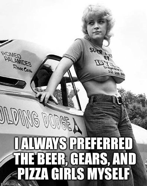 I ALWAYS PREFERRED THE BEER, GEARS, AND PIZZA GIRLS MYSELF | made w/ Imgflip meme maker