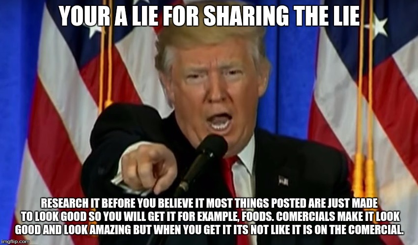 Trump Fake News  | YOUR A LIE FOR SHARING THE LIE; RESEARCH IT BEFORE YOU BELIEVE IT MOST THINGS POSTED ARE JUST MADE TO LOOK GOOD SO YOU WILL GET IT FOR EXAMPLE, FOODS. COMERCIALS MAKE IT LOOK GOOD AND LOOK AMAZING BUT WHEN YOU GET IT ITS NOT LIKE IT IS ON THE COMERCIAL. | image tagged in trump fake news | made w/ Imgflip meme maker