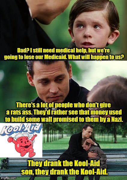 Finding Neverland Meme | Dad? I still need medical help, but we're going to lose our Medicaid. What will happen to us? There's a lot of people who don't give a rats ass. They'd rather see that money used to build some wall promised to them by a Nazi. They drank the Kool-Aid son, they drank the Kool-Aid. | image tagged in memes,finding neverland | made w/ Imgflip meme maker