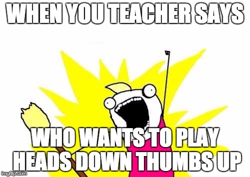 X All The Y Meme | WHEN YOU TEACHER SAYS; WHO WANTS TO PLAY HEADS DOWN THUMBS UP | image tagged in memes,x all the y | made w/ Imgflip meme maker