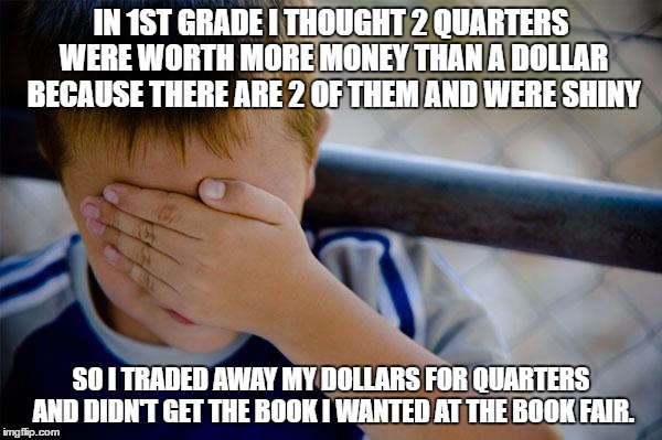 Confession Kid | IN 1ST GRADE I THOUGHT 2 QUARTERS WERE WORTH MORE MONEY THAN A DOLLAR BECAUSE THERE ARE 2 OF THEM AND WERE SHINY; SO I TRADED AWAY MY DOLLARS FOR QUARTERS AND DIDN'T GET THE BOOK I WANTED AT THE BOOK FAIR. | image tagged in memes,confession kid,AdviceAnimals | made w/ Imgflip meme maker