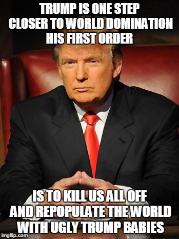 Serious Trump | TRUMP IS ONE STEP CLOSER TO WORLD DOMINATION HIS FIRST ORDER; IS TO KILL US ALL OFF AND REPOPULATE THE WORLD WITH UGLY TRUMP BABIES | image tagged in serious trump | made w/ Imgflip meme maker