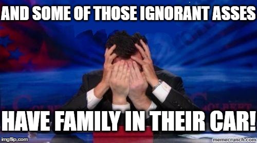 stephen colbert face palms | AND SOME OF THOSE IGNORANT ASSES HAVE FAMILY IN THEIR CAR! | image tagged in stephen colbert face palms | made w/ Imgflip meme maker