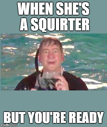 Rick Wet | WHEN SHE'S A SQUIRTER; BUT YOU'RE READY | image tagged in rick wet | made w/ Imgflip meme maker