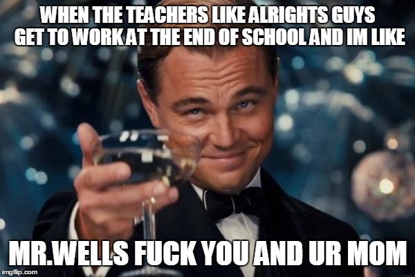 Leonardo Dicaprio Cheers Meme | WHEN THE TEACHERS LIKE ALRIGHTS GUYS GET TO WORK AT THE END OF SCHOOL AND IM LIKE; MR.WELLS FUCK YOU AND UR MOM | image tagged in memes,leonardo dicaprio cheers | made w/ Imgflip meme maker
