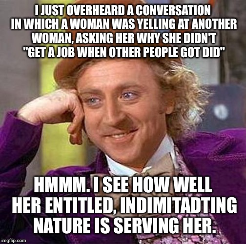 Creepy Condescending Wonka | I JUST OVERHEARD A CONVERSATION IN WHICH A WOMAN WAS YELLING AT ANOTHER WOMAN, ASKING HER WHY SHE DIDN'T "GET A JOB WHEN OTHER PEOPLE GOT DID"; HMMM. I SEE HOW WELL HER ENTITLED, INDIMITADTING NATURE IS SERVING HER. | image tagged in memes,creepy condescending wonka | made w/ Imgflip meme maker