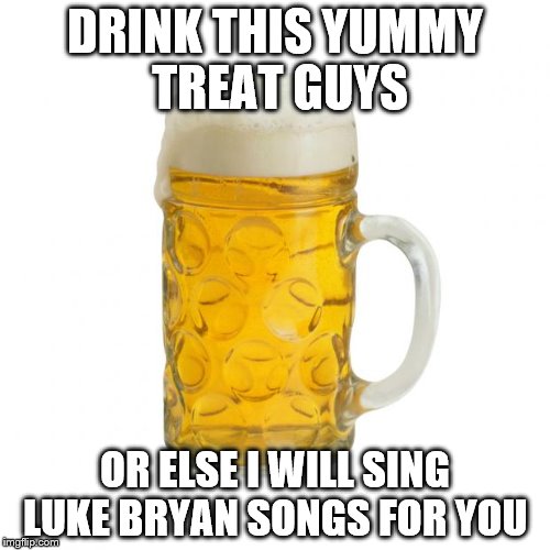 beer | DRINK THIS YUMMY TREAT GUYS; OR ELSE I WILL SING LUKE BRYAN SONGS FOR YOU | image tagged in beer | made w/ Imgflip meme maker