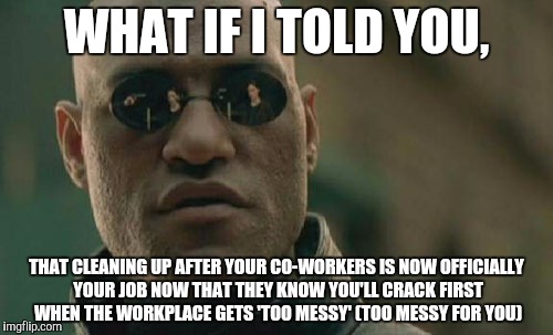 Matrix Morpheus Meme | WHAT IF I TOLD YOU, THAT CLEANING UP AFTER YOUR CO-WORKERS IS NOW OFFICIALLY YOUR JOB NOW THAT THEY KNOW YOU'LL CRACK FIRST WHEN THE WORKPLA | image tagged in memes,matrix morpheus | made w/ Imgflip meme maker