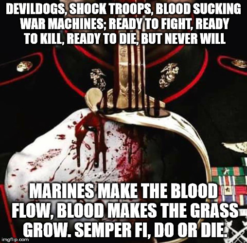 Marine Corps 03xx Moto!! | DEVILDOGS, SHOCK TROOPS, BLOOD SUCKING WAR MACHINES; READY TO FIGHT, READY TO KILL, READY TO DIE, BUT NEVER WILL; MARINES MAKE THE BLOOD FLOW, BLOOD MAKES THE GRASS GROW. SEMPER FI, DO OR DIE. | image tagged in marine corps,devil dogs,blood makes the grass grow | made w/ Imgflip meme maker