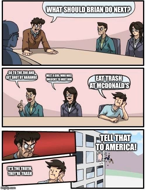 Boardroom Meeting Suggestion | WHAT SHOULD BRIAN DO NEXT? GO TO THE ZOO AND GET SHOT BY HARAMBE; MEET A GIRL WHO WAS UNLUCKY TO MEET HIM; EAT TRASH AT MCDONALD'S; TELL THAT TO AMERICA! IT'S THE TRUTH, THEY'RE TRASH | image tagged in memes,boardroom meeting suggestion | made w/ Imgflip meme maker