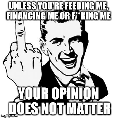 1950s Middle Finger | UNLESS YOU'RE FEEDING ME, FINANCING ME OR F**KING ME; YOUR OPINION DOES NOT MATTER | image tagged in memes,1950s middle finger | made w/ Imgflip meme maker