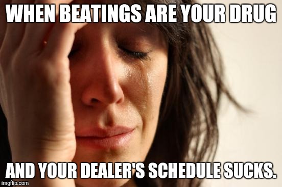 First World Problems | WHEN BEATINGS ARE YOUR DRUG; AND YOUR DEALER'S SCHEDULE SUCKS. | image tagged in memes,first world problems | made w/ Imgflip meme maker