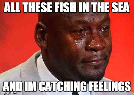 crying michael jordan | ALL THESE FISH IN THE SEA; AND IM CATCHING FEELINGS | image tagged in crying michael jordan | made w/ Imgflip meme maker