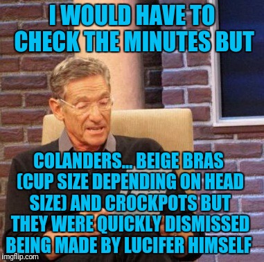 Maury Lie Detector Meme | I WOULD HAVE TO CHECK THE MINUTES BUT COLANDERS... BEIGE BRAS (CUP SIZE DEPENDING ON HEAD SIZE) AND CROCKPOTS BUT THEY WERE QUICKLY DISMISSE | image tagged in memes,maury lie detector | made w/ Imgflip meme maker
