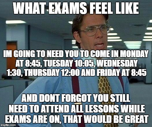 That Would Be Great | WHAT EXAMS FEEL LIKE; IM GOING TO NEED YOU TO COME IN MONDAY AT 8:45, TUESDAY 10:05, WEDNESDAY 1:30, THURSDAY 12:00 AND FRIDAY AT 8:45; AND DONT FORGOT YOU STILL NEED TO ATTEND ALL LESSONS WHILE EXAMS ARE ON, THAT WOULD BE GREAT | image tagged in memes,that would be great | made w/ Imgflip meme maker