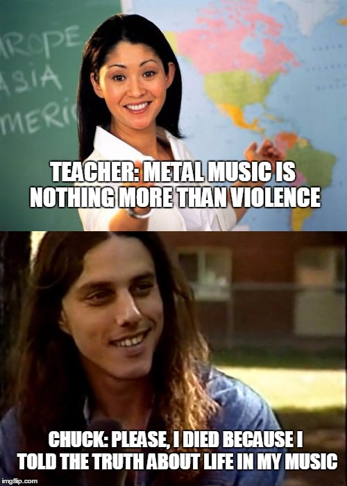 TEACHER: METAL MUSIC IS NOTHING MORE THAN VIOLENCE; CHUCK: PLEASE, I DIED BECAUSE I TOLD THE TRUTH ABOUT LIFE IN MY MUSIC | image tagged in metal | made w/ Imgflip meme maker