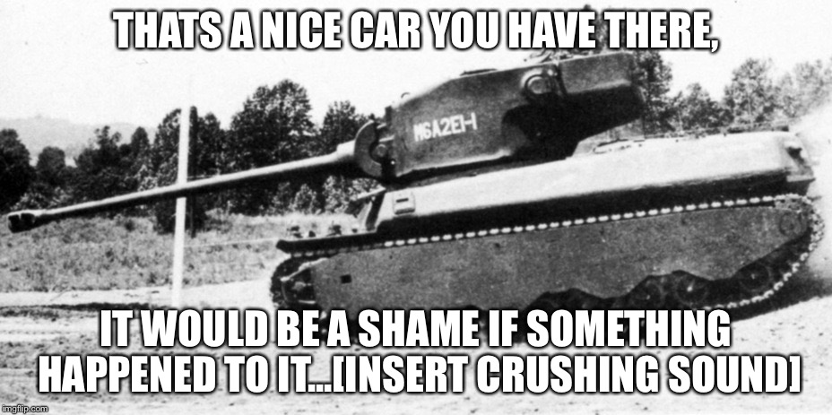 THATS A NICE CAR YOU HAVE THERE, IT WOULD BE A SHAME IF SOMETHING HAPPENED TO IT...[INSERT CRUSHING SOUND] | image tagged in tank | made w/ Imgflip meme maker
