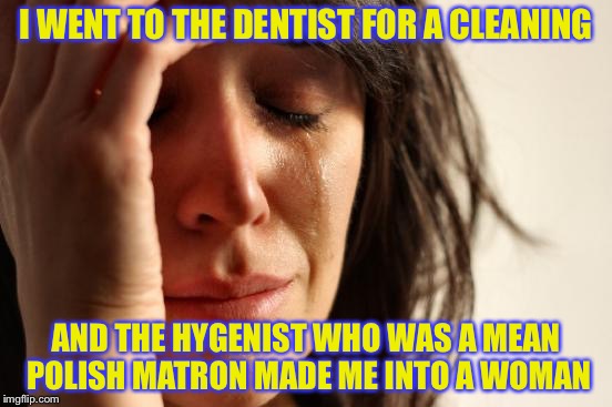 First World Problems Meme | I WENT TO THE DENTIST FOR A CLEANING AND THE HYGENIST WHO WAS A MEAN POLISH MATRON MADE ME INTO A WOMAN | image tagged in memes,first world problems | made w/ Imgflip meme maker