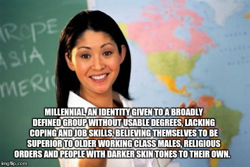 Unhelpful High School Teacher | MILLENNIAL, AN IDENTITY GIVEN TO A BROADLY DEFINED GROUP WITHOUT USABLE DEGREES, LACKING COPING AND JOB SKILLS, BELIEVING THEMSELVES TO BE SUPERIOR TO OLDER WORKING CLASS MALES, RELIGIOUS ORDERS AND PEOPLE WITH DARKER SKIN TONES TO THEIR OWN. | image tagged in memes,unhelpful high school teacher | made w/ Imgflip meme maker
