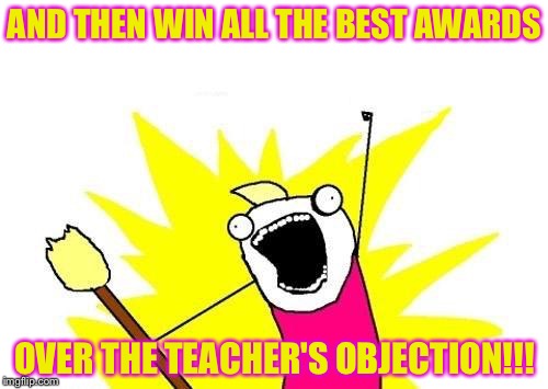 X All The Y Meme | AND THEN WIN ALL THE BEST AWARDS OVER THE TEACHER'S OBJECTION!!! | image tagged in memes,x all the y | made w/ Imgflip meme maker