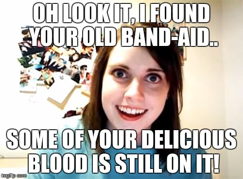 Overly Attached Girlfriend | OH LOOK IT, I FOUND YOUR OLD BAND-AID.. SOME OF YOUR DELICIOUS BLOOD IS STILL ON IT! | image tagged in memes,overly attached girlfriend | made w/ Imgflip meme maker