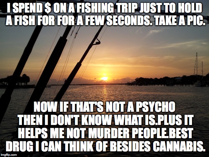 I SPEND $ ON A FISHING TRIP JUST TO HOLD A FISH FOR FOR A FEW SECONDS. TAKE A PIC. NOW IF THAT'S NOT A PSYCHO THEN I DON'T KNOW WHAT IS.PLUS IT HELPS ME NOT MURDER PEOPLE.BEST DRUG I CAN THINK OF BESIDES CANNABIS. | image tagged in fishing | made w/ Imgflip meme maker