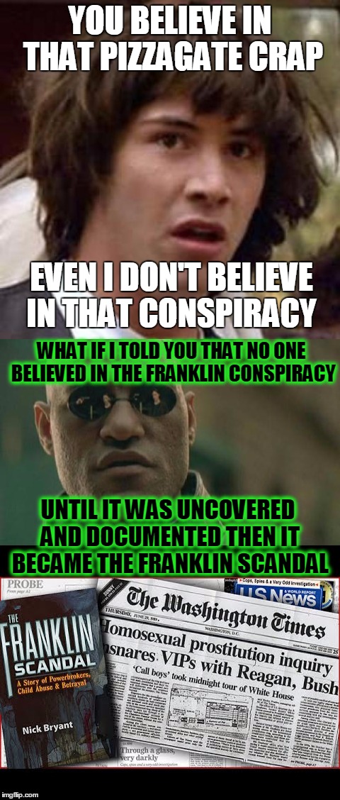 The Franklin conspiracy/scandal was much deeper than "call boys" at the White House | YOU BELIEVE IN THAT PIZZAGATE CRAP; EVEN I DON'T BELIEVE IN THAT CONSPIRACY; WHAT IF I TOLD YOU THAT NO ONE BELIEVED IN THE FRANKLIN CONSPIRACY; UNTIL IT WAS UNCOVERED AND DOCUMENTED THEN IT BECAME THE FRANKLIN SCANDAL | image tagged in conspiracy keanu,matrix morpheus,pizzagate,memes | made w/ Imgflip meme maker