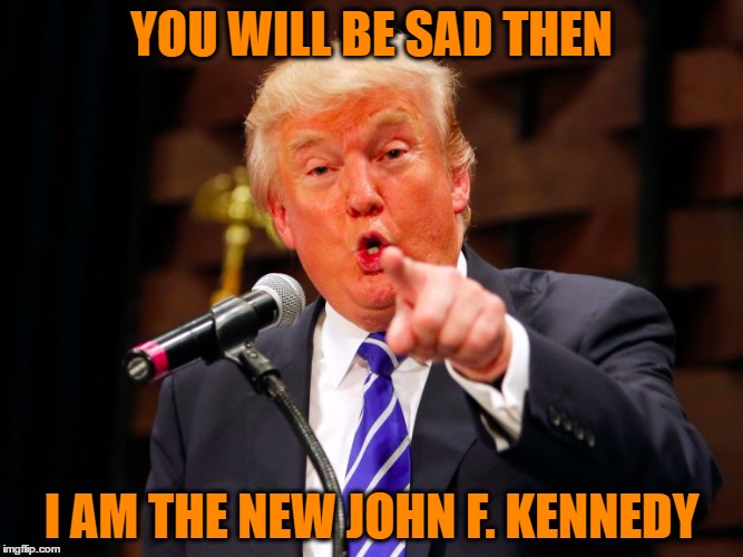 trump point | YOU WILL BE SAD THEN I AM THE NEW JOHN F. KENNEDY | image tagged in trump point | made w/ Imgflip meme maker