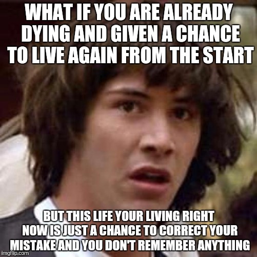 Conspiracy Keanu | WHAT IF YOU ARE ALREADY DYING AND GIVEN A CHANCE TO LIVE AGAIN FROM THE START; BUT THIS LIFE YOUR LIVING RIGHT NOW IS JUST A CHANCE TO CORRECT YOUR MISTAKE AND YOU DON'T REMEMBER ANYTHING | image tagged in memes,conspiracy keanu | made w/ Imgflip meme maker