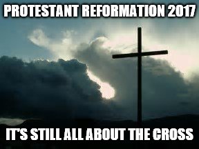 PROTESTANT REFORMATION 2017; IT'S STILL ALL ABOUT THE CROSS | image tagged in protestant reformation 2017 | made w/ Imgflip meme maker