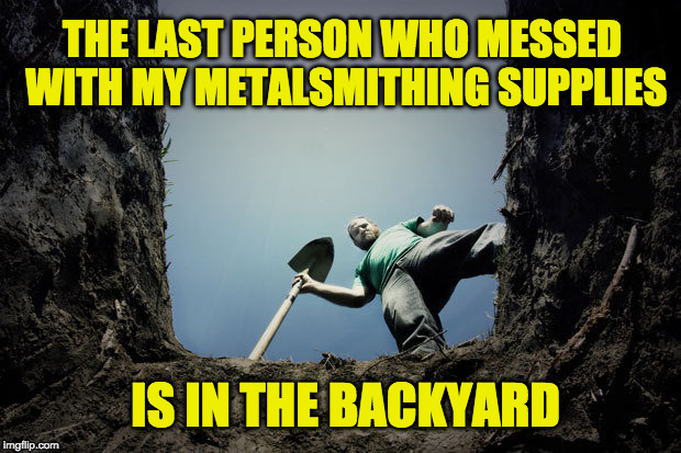 buried | THE LAST PERSON WHO MESSED WITH MY METALSMITHING SUPPLIES; IS IN THE BACKYARD | image tagged in buried | made w/ Imgflip meme maker