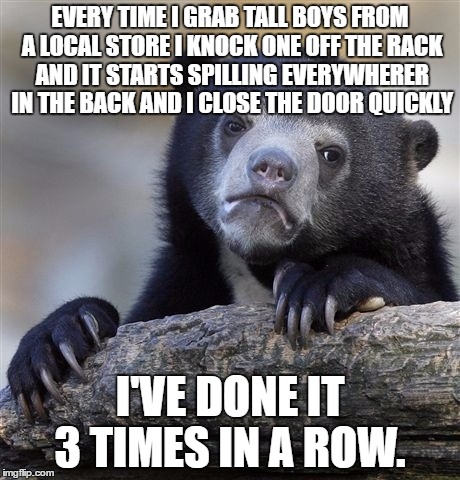 Confession Bear Meme | EVERY TIME I GRAB TALL BOYS FROM A LOCAL STORE I KNOCK ONE OFF THE RACK AND IT STARTS SPILLING EVERYWHERER IN THE BACK AND I CLOSE THE DOOR QUICKLY; I'VE DONE IT 3 TIMES IN A ROW. | image tagged in memes,confession bear | made w/ Imgflip meme maker