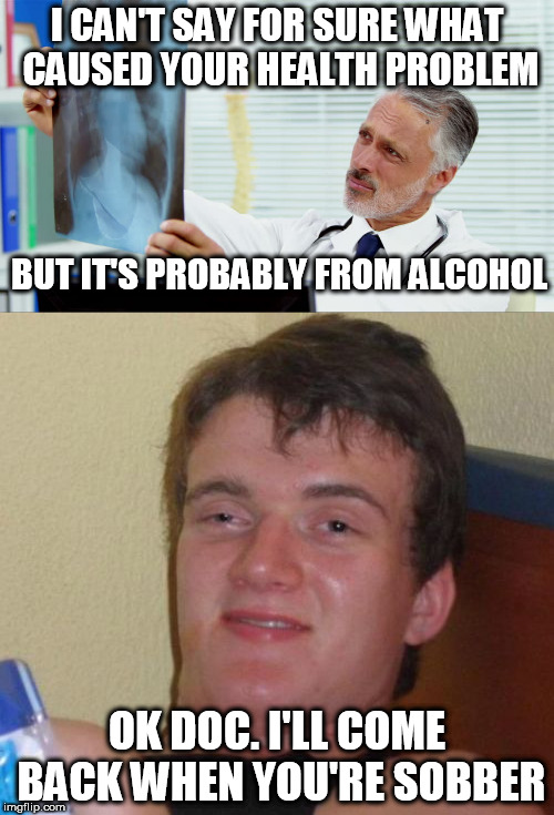 10 Guy | I CAN'T SAY FOR SURE WHAT CAUSED YOUR HEALTH PROBLEM; BUT IT'S PROBABLY FROM ALCOHOL; OK DOC. I'LL COME BACK WHEN YOU'RE SOBBER | image tagged in 10 guy,meme,funny,doctor | made w/ Imgflip meme maker