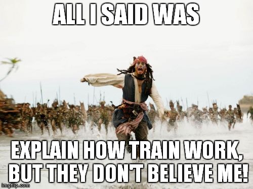 Jack Sparrow Being Chased | ALL I SAID WAS; EXPLAIN HOW TRAIN WORK, BUT THEY DON'T BELIEVE ME! | image tagged in memes,jack sparrow being chased | made w/ Imgflip meme maker