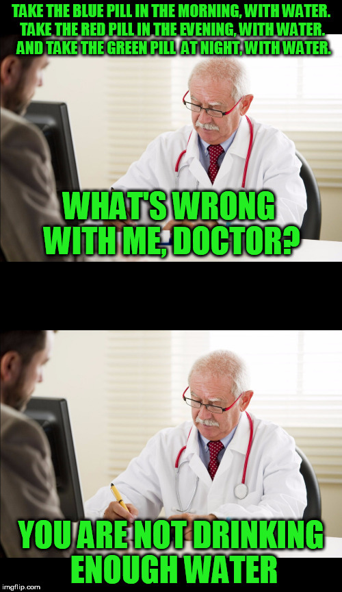 Seriously? | TAKE THE BLUE PILL IN THE MORNING, WITH WATER. TAKE THE RED PILL IN THE EVENING, WITH WATER.  AND TAKE THE GREEN PILL  AT NIGHT, WITH WATER. WHAT'S WRONG WITH ME, DOCTOR? YOU ARE NOT DRINKING ENOUGH WATER | image tagged in doctor,patient,meme,memes,funny | made w/ Imgflip meme maker
