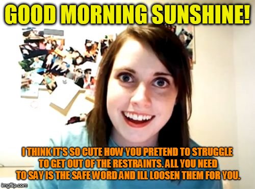 Overly Attached Girlfriend Meme | GOOD MORNING SUNSHINE! I THINK IT'S SO CUTE HOW YOU PRETEND TO STRUGGLE TO GET OUT OF THE RESTRAINTS. ALL YOU NEED TO SAY IS THE SAFE WORD AND ILL LOOSEN THEM FOR YOU. | image tagged in memes,overly attached girlfriend | made w/ Imgflip meme maker