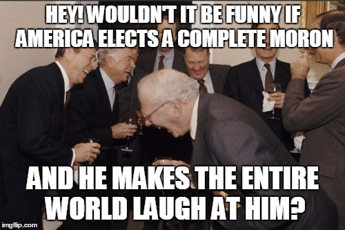 Laughing Men In Suits Meme | HEY! WOULDN'T IT BE FUNNY IF AMERICA ELECTS A COMPLETE MORON; AND HE MAKES THE ENTIRE WORLD LAUGH AT HIM? | image tagged in memes,laughing men in suits | made w/ Imgflip meme maker