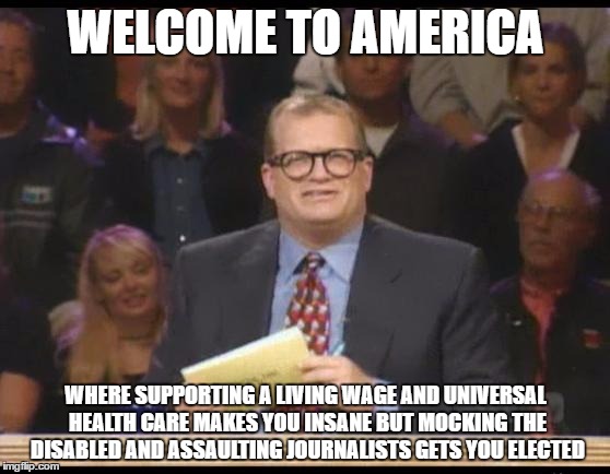 Whose Line is it Anyway | WELCOME TO AMERICA; WHERE SUPPORTING A LIVING WAGE AND UNIVERSAL HEALTH CARE MAKES YOU INSANE BUT MOCKING THE DISABLED AND ASSAULTING JOURNALISTS GETS YOU ELECTED | image tagged in whose line is it anyway | made w/ Imgflip meme maker