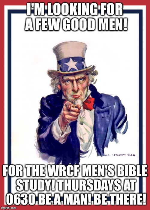 Uncle Same Wants You | I'M LOOKING FOR A FEW GOOD MEN! FOR THE WRCF MEN'S BIBLE STUDY! THURSDAYS AT 0630 BE A MAN! BE THERE! | image tagged in uncle same wants you | made w/ Imgflip meme maker