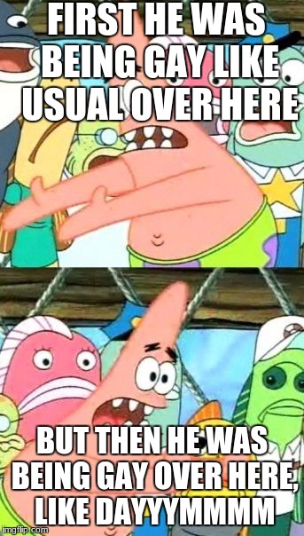 Put It Somewhere Else Patrick Meme | FIRST HE WAS BEING GAY LIKE USUAL OVER HERE; BUT THEN HE WAS BEING GAY OVER HERE, LIKE DAYYYMMMM | image tagged in memes,put it somewhere else patrick | made w/ Imgflip meme maker