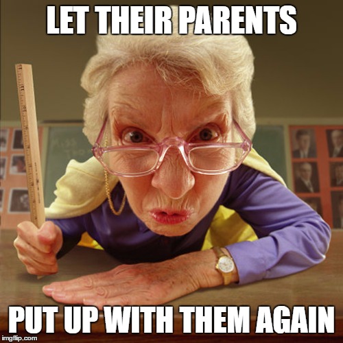 teacher old | LET THEIR PARENTS PUT UP WITH THEM AGAIN | image tagged in teacher old | made w/ Imgflip meme maker